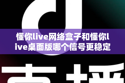 懂你live网络盒子和懂你live桌面版哪个信号更稳定？深度对比分析与选购使用指南