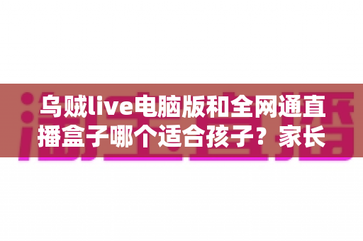 乌贼live电脑版和全网通直播盒子哪个适合孩子?家长必读的全方位选购指南与安全使用建议 乌贼live电脑版和全网通直播盒子哪个适合孩子?家长必读的全方位选购指南与安全使用建议