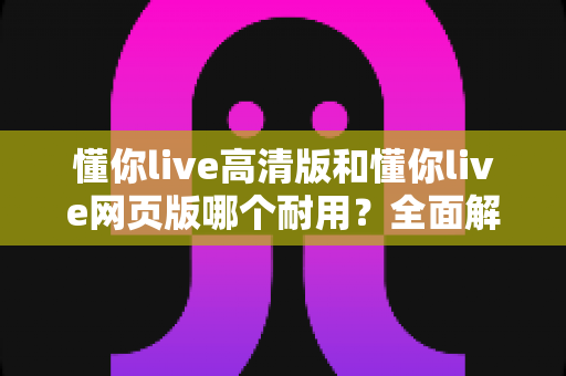懂你live高清版和懂你live网页版哪个耐用？全面解析帮你选出更稳定的长久之选