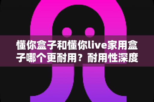 懂你盒子和懂你live家用盒子哪个更耐用?耐用性深度对比与选购避坑指南 懂你盒子和懂你live家用盒子哪个更耐用?耐用性深度对比与选购避坑指南