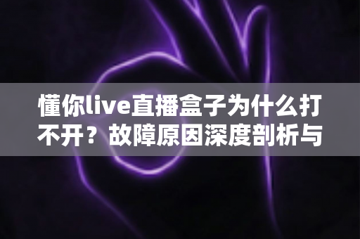 懂你live直播盒子为什么打不开?故障原因深度剖析与全流程解决方案 懂你live直播盒子为什么打不开?故障原因深度剖析与全流程解决方案