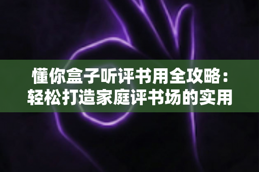 懂你盒子听评书用全攻略：轻松打造家庭评书场的实用指南