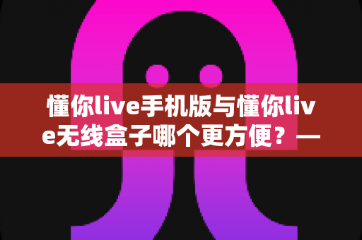 懂你live手机版与懂你live无线盒子哪个更方便?——两款设备全维度对比,帮你选出最适合的使用方案 懂你live手机版与懂你live无线盒子哪个更方便?——两款设备全维度对比,帮你选出最适合的使用方案