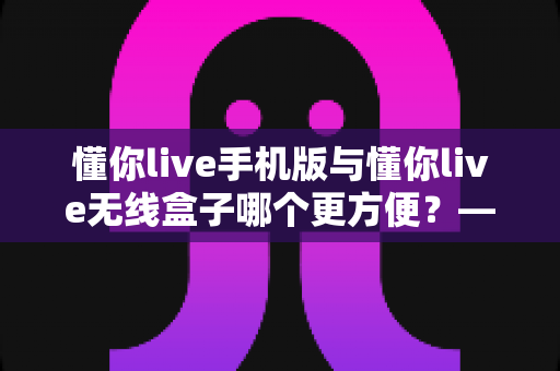 懂你live手机版与懂你live无线盒子哪个更方便？——两款设备全维度对比，帮你选出最适合的使用方案