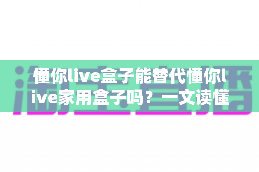 懂你live盒子能替代懂你live家用盒子吗？一文读懂两款盒子的区别与选购指南