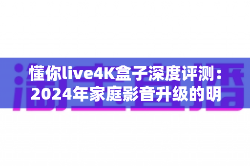 懂你live4K盒子深度评测：2024年家庭影音升级的明智之选，画质、内容与智能体验全方位解析
