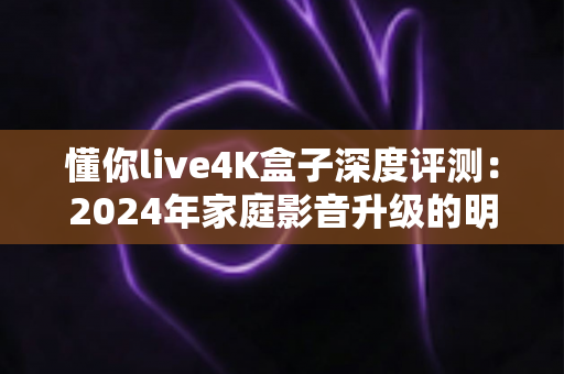 懂你live4K盒子深度评测：2024年家庭影音升级的明智之选，画质、内容与智能体验全方位解析