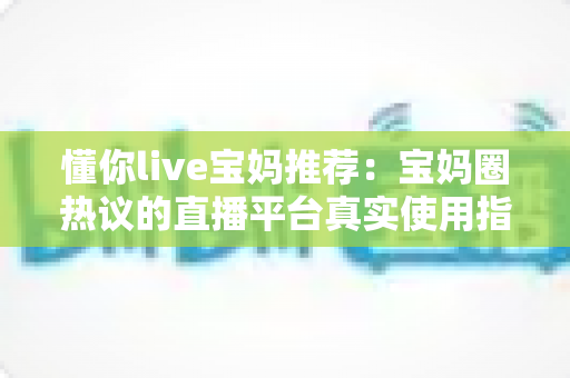 懂你live宝妈推荐:宝妈圈热议的直播平台真实使用指南与全面解析 懂你live宝妈推荐:宝妈圈热议的直播平台真实使用指南与全面解析
