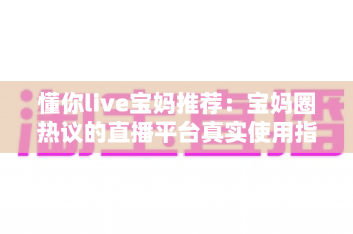 懂你live宝妈推荐:宝妈圈热议的直播平台真实使用指南与全面解析 懂你live宝妈推荐:宝妈圈热议的直播平台真实使用指南与全面解析
