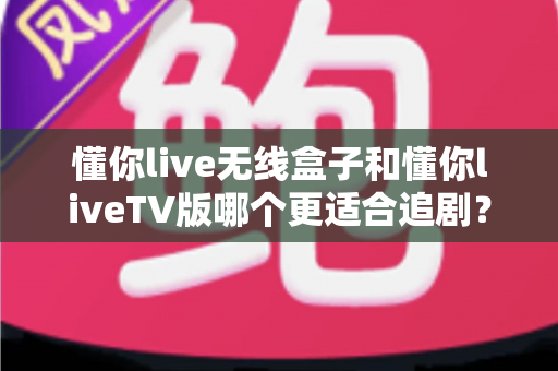 懂你live无线盒子和懂你liveTV版哪个更适合追剧？一文看懂选购门道，让追剧体验直线升级