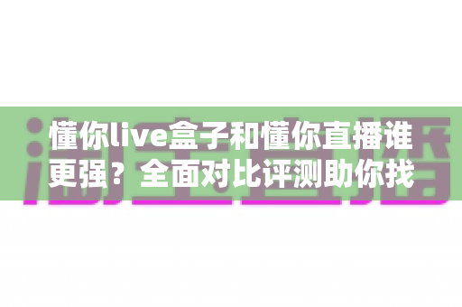 懂你live盒子和懂你直播谁更强？全面对比评测助你找到最佳选择