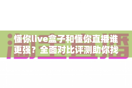 懂你live盒子和懂你直播谁更强？全面对比评测助你找到最佳选择