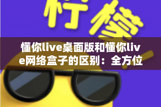 懂你live桌面版和懂你live网络盒子的区别：全方位深度对比解析，助你轻松选对最佳观看方案