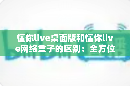 懂你live桌面版和懂你live网络盒子的区别：全方位深度对比解析，助你轻松选对最佳观看方案