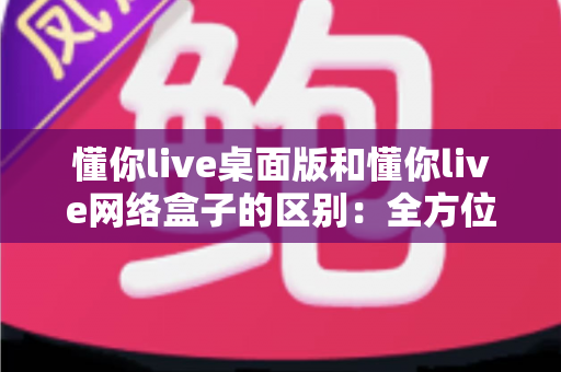 懂你live桌面版和懂你live网络盒子的区别：全方位深度对比解析，助你轻松选对最佳观看方案