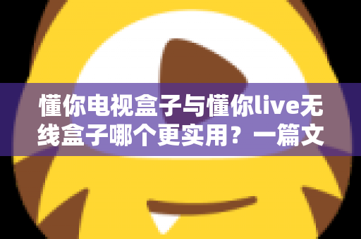 懂你电视盒子与懂你live无线盒子哪个更实用？一篇文章帮你理清选购思路