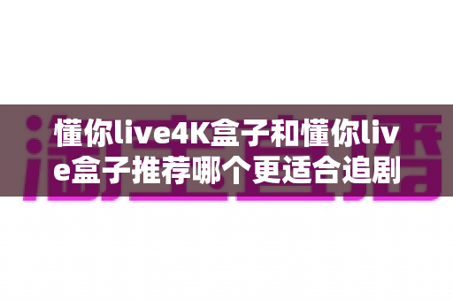 懂你live4K盒子和懂你live盒子推荐哪个更适合追剧？追剧党必看的高性价比电视盒子深度测评指南