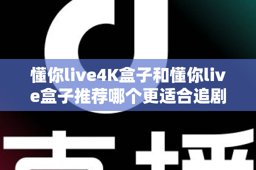 懂你live4K盒子和懂你live盒子推荐哪个更适合追剧？追剧党必看的高性价比电视盒子深度测评指南
