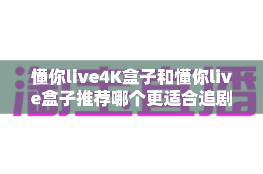 懂你live4K盒子和懂你live盒子推荐哪个更适合追剧？追剧党必看的高性价比电视盒子深度测评指南