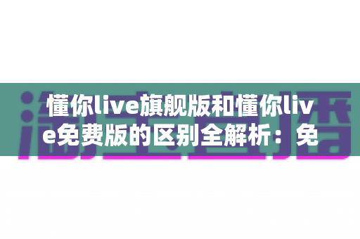 懂你live旗舰版和懂你live免费版的区别全解析:免费与付费到底差在哪?看完再选不吃亏 懂你live旗舰版和懂你live免费版的区别全解析:免费与付费到底差在哪?看完再选不吃亏