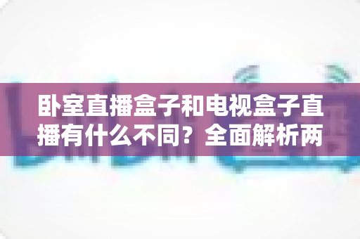 卧室直播盒子和电视盒子直播有什么不同?全面解析两大直播设备的区别与选购指南 卧室直播盒子和电视盒子直播有什么不同?全面解析两大直播设备的区别与选购指南