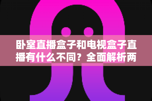 卧室直播盒子和电视盒子直播有什么不同？全面解析两大直播设备的区别与选购指南