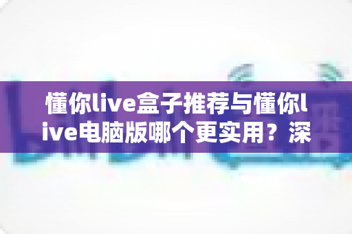 懂你live盒子推荐与懂你live电脑版哪个更实用？深度对比分析帮你选对观看方式