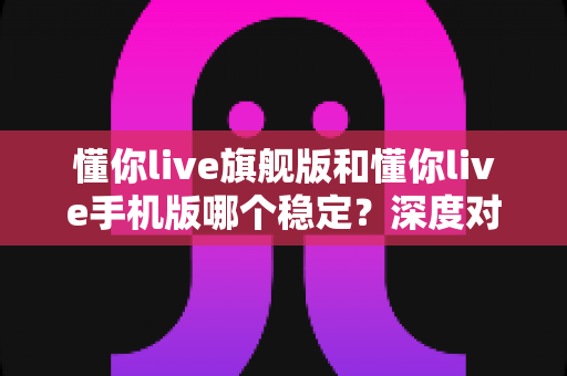 懂你live旗舰版和懂你live手机版哪个稳定?深度对比评测,帮你选对版本直播不掉链 懂你live旗舰版和懂你live手机版哪个稳定?深度对比评测,帮你选对版本直播不掉链