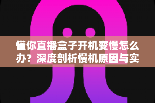 懂你直播盒子开机变慢怎么办？深度剖析慢机原因与实用优化技巧全攻略