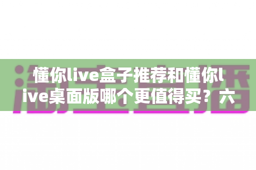 懂你live盒子推荐和懂你live桌面版哪个更值得买?六大维度深度对比+选购避坑指南,看完不再纠结 懂你live盒子推荐和懂你live桌面版哪个更值得买?六大维度深度对比+选购避坑指南,看完不再纠结