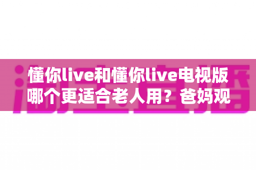 懂你live和懂你live电视版哪个更适合老人用？爸妈观影软件全方位对比与实用选择指南