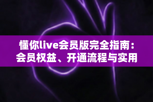 懂你live会员版完全指南：会员权益、开通流程与实用技巧一站式解读