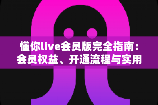 懂你live会员版完全指南：会员权益、开通流程与实用技巧一站式解读