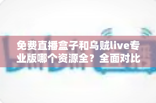 免费直播盒子和乌贼live专业版哪个资源全?全面对比评测与选购避坑指南 免费直播盒子和乌贼live专业版哪个资源全?全面对比评测与选购避坑指南