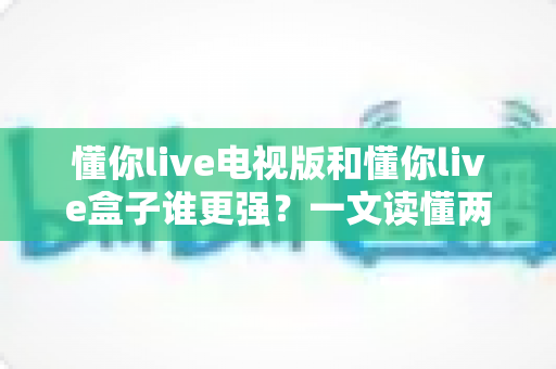 懂你live电视版和懂你live盒子谁更强？一文读懂两款版本的核心差异与选购指南