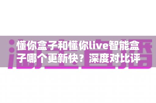 懂你盒子和懂你live智能盒子哪个更新快?深度对比评测帮你选对智能影音盒子 懂你盒子和懂你live智能盒子哪个更新快?深度对比评测帮你选对智能影音盒子