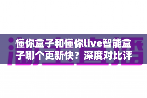 懂你盒子和懂你live智能盒子哪个更新快?深度对比评测帮你选对智能影音盒子 懂你盒子和懂你live智能盒子哪个更新快?深度对比评测帮你选对智能影音盒子