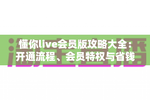 懂你live会员版攻略大全：开通流程、会员特权与省钱技巧一站式指南