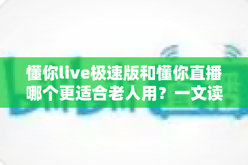 懂你live极速版和懂你直播哪个更适合老人用？一文读懂两大版本差异，帮爸妈轻松选对直播软件