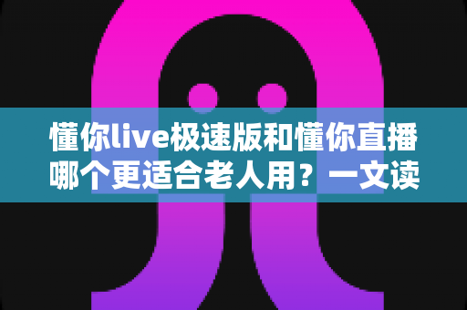 懂你live极速版和懂你直播哪个更适合老人用？一文读懂两大版本差异，帮爸妈轻松选对直播软件
