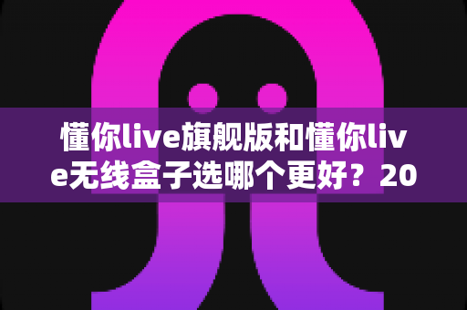 懂你live旗舰版和懂你live无线盒子选哪个更好？2025最全选购对比指南帮你一次搞懂