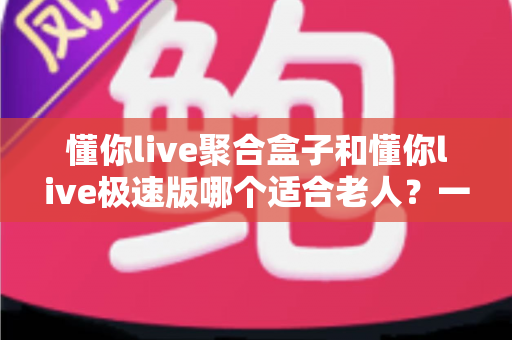懂你live聚合盒子和懂你live极速版哪个适合老人?一文看懂两者差异,帮爸妈选对不踩坑 懂你live聚合盒子和懂你live极速版哪个适合老人?一文看懂两者差异,帮爸妈选对不踩坑