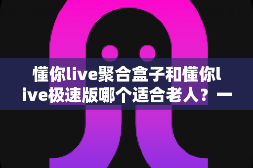 懂你live聚合盒子和懂你live极速版哪个适合老人?一文看懂两者差异,帮爸妈选对不踩坑 懂你live聚合盒子和懂你live极速版哪个适合老人?一文看懂两者差异,帮爸妈选对不踩坑