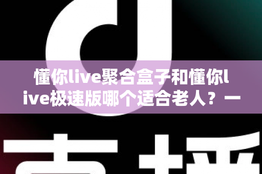 懂你live聚合盒子和懂你live极速版哪个适合老人？一文看懂两者差异，帮爸妈选对不踩坑