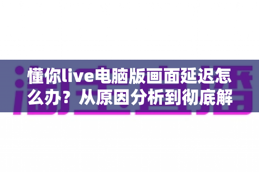 懂你live电脑版画面延迟怎么办？从原因分析到彻底解决的完整攻略