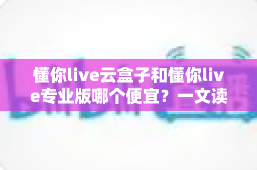 懂你live云盒子和懂你live专业版哪个便宜？一文读懂价格差异与选购技巧