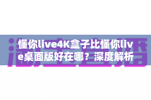 懂你live4K盒子比懂你live桌面版好在哪?深度解析4K盒子版的核心优势与选购指南 懂你live4K盒子比懂你live桌面版好在哪?深度解析4K盒子版的核心优势与选购指南
