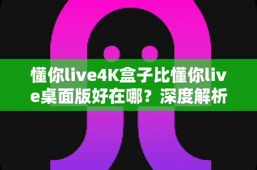 懂你live4K盒子比懂你live桌面版好在哪？深度解析4K盒子版的核心优势与选购指南