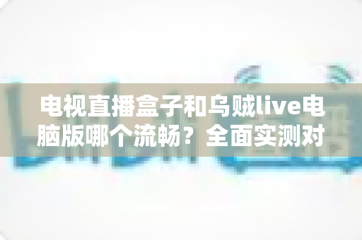 电视直播盒子和乌贼live电脑版哪个流畅？全面实测对比帮你选出最佳观影方案