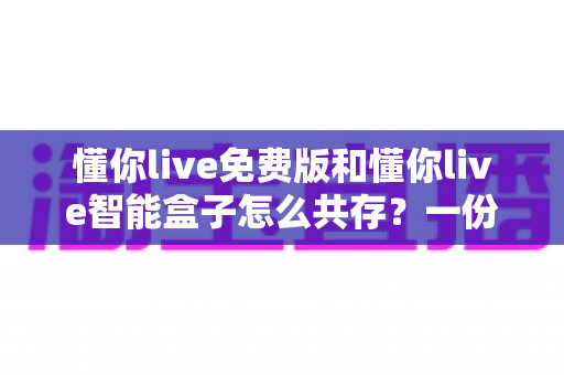 懂你live免费版和懂你live智能盒子怎么共存?一份让你双端并用不踩坑的完整指南 懂你live免费版和懂你live智能盒子怎么共存?一份让你双端并用不踩坑的完整指南
